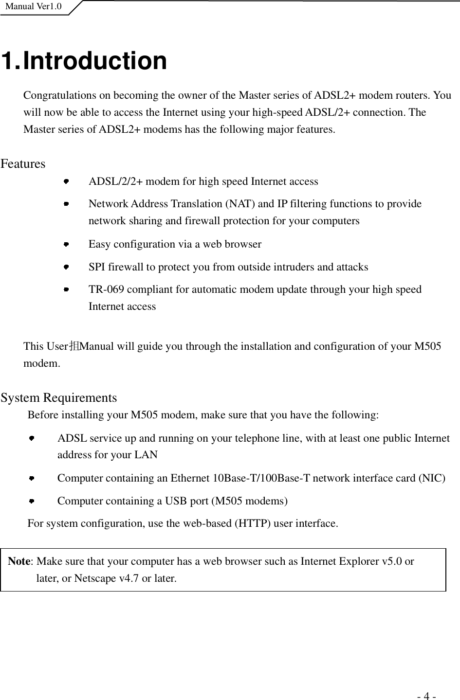  Manual Ver1.0 1. Introduction Congratulations on becoming the owner of the Master series of ADSL2+ modem routers. You will now be able to access the Internet using your high-speed ADSL/2+ connection. The Master series of ADSL2+ modems has the following major features. FeaturesADSL/2/2+ modem for high speed Internet access Network Address Translation (NAT) and IP filtering functions to provide network sharing and firewall protection for your computers Easy configuration via a web browser SPI firewall to protect you from outside intruders and attacks TR-069 compliant for automatic modem update through your high speed Internet access This User抯 Manual will guide you through the installation and configuration of your M505 modem. System Requirements Before installing your M505 modem, make sure that you have the following: ADSL service up and running on your telephone line, with at least one public Internet address for your LAN Computer containing an Ethernet 10Base-T/100Base-T network interface card (NIC)  Computer containing a USB port (M505 modems) For system configuration, use the web-based (HTTP) user interface.   Note: Make sure that your computer has a web browser such as Internet Explorer v5.0 or later, or Netscape v4.7 or later.                                                                      - 4 - 