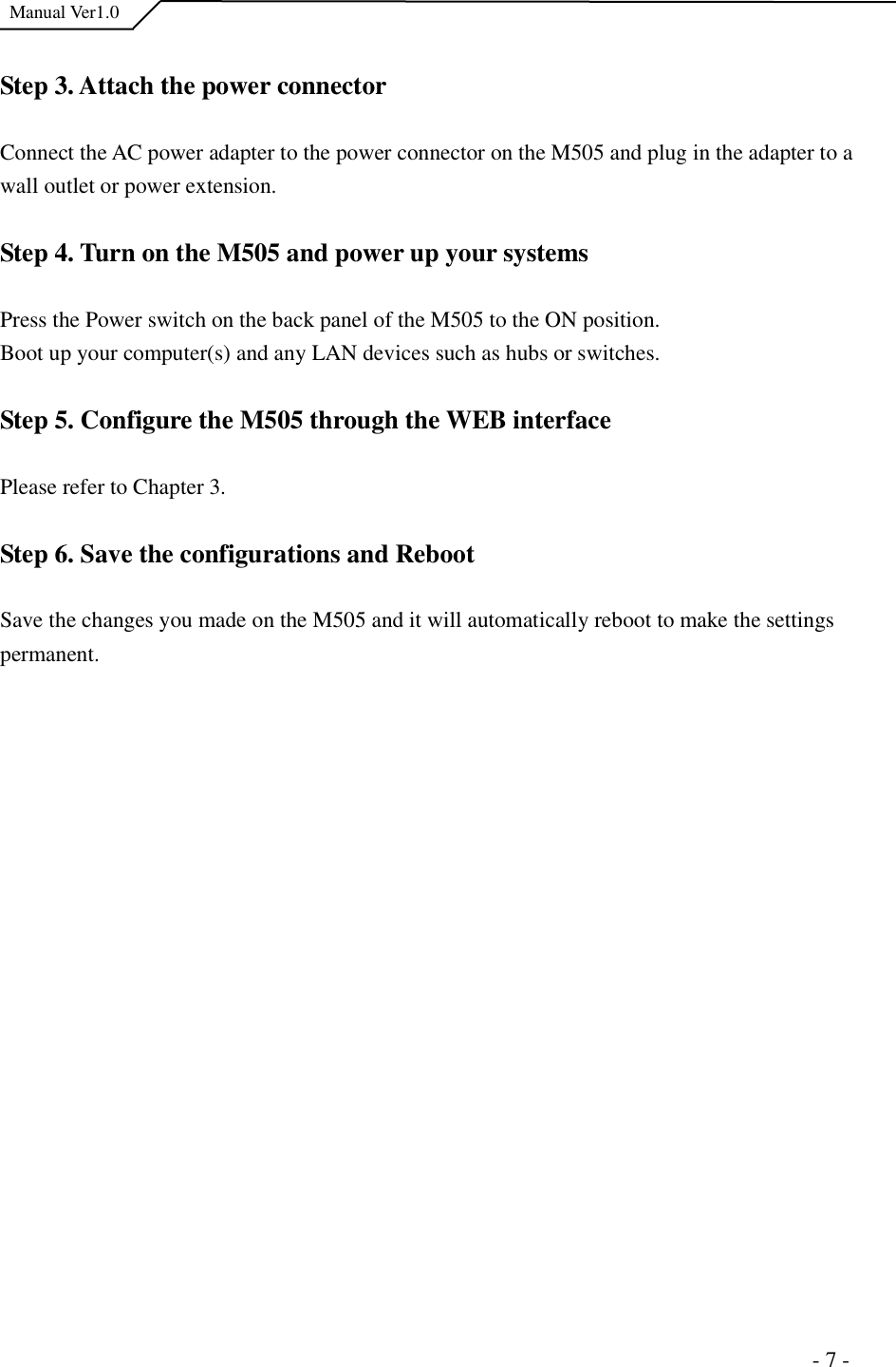  Manual Ver1.0 Step 3. Attach the power connector Connect the AC power adapter to the power connector on the M505 and plug in the adapter to a wall outlet or power extension. Step 4. Turn on the M505 and power up your systems Press the Power switch on the back panel of the M505 to the ON position. Boot up your computer(s) and any LAN devices such as hubs or switches. Step 5. Configure the M505 through the WEB interface  Please refer to Chapter 3. Step 6. Save the configurations and Reboot Save the changes you made on the M505 and it will automatically reboot to make the settings permanent.                                                                      - 7 - 
