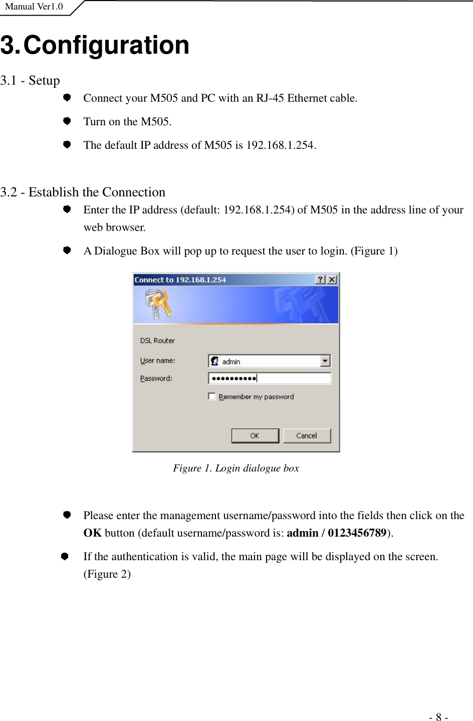  Manual Ver1.0 3. Configuration 3.1 - Setup Connect your M505 and PC with an RJ-45 Ethernet cable. Turn on the M505.  The default IP address of M505 is 192.168.1.254.  3.2 - Establish the Connection Enter the IP address (default: 192.168.1.254) of M505 in the address line of your web browser.  A Dialogue Box will pop up to request the user to login. (Figure 1) Figure 1. Login dialogue boxPlease enter the management username/password into the fields then click on the OK button (default username/password is: admin /0123456789).If the authentication is valid, the main page will be displayed on the screen. (Figure 2)                                                                      - 8 - 