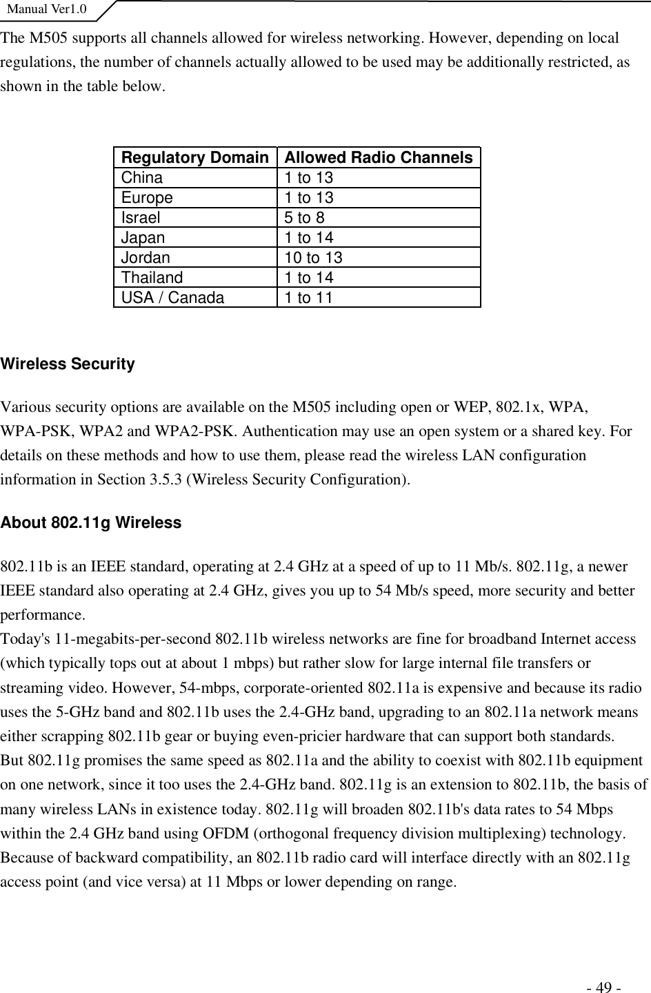  Manual Ver1.0 The M505 supports all channels allowed for wireless networking. However, depending on local regulations, the number of channels actually allowed to be used may be additionally restricted, as shown in the table below.  Regulatory Domain Allowed Radio Channels China   1 to 13  Europe   1 to 13  Israel   5 to 8  Japan   1 to 14  Jordan   10 to 13  Thailand   1 to 14  USA / Canada   1 to 11  Wireless Security Various security options are available on the M505 including open or WEP, 802.1x, WPA, WPA-PSK, WPA2 and WPA2-PSK. Authentication may use an open system or a shared key. For details on these methods and how to use them, please read the wireless LAN configuration information in Section 3.5.3 (Wireless Security Configuration).  About 802.11g Wireless 802.11b is an IEEE standard, operating at 2.4 GHz at a speed of up to 11 Mb/s. 802.11g, a newer IEEE standard also operating at 2.4 GHz, gives you up to 54 Mb/s speed, more security and better performance.  Today&apos;s 11-megabits-per-second 802.11b wireless networks are fine for broadband Internet access (which typically tops out at about 1 mbps) but rather slow for large internal file transfers or streaming video. However, 54-mbps, corporate-oriented 802.11a is expensive and because its radio uses the 5-GHz band and 802.11b uses the 2.4-GHz band, upgrading to an 802.11a network means either scrapping 802.11b gear or buying even-pricier hardware that can support both standards.  But 802.11g promises the same speed as 802.11a and the ability to coexist with 802.11b equipment on one network, since it too uses the 2.4-GHz band. 802.11g is an extension to 802.11b, the basis of many wireless LANs in existence today. 802.11g will broaden 802.11b&apos;s data rates to 54 Mbps within the 2.4 GHz band using OFDM (orthogonal frequency division multiplexing) technology. Because of backward compatibility, an 802.11b radio card will interface directly with an 802.11g access point (and vice versa) at 11 Mbps or lower depending on range.                                                                       - 49 - 