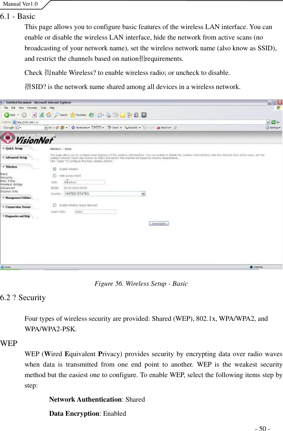  Manual Ver1.0 6.1 - Basic This page allows you to configure basic features of the wireless LAN interface. You can enable or disable the wireless LAN interface, hide the network from active scans (no broadcasting of your network name), set the wireless network name (also know as SSID), and restrict the channels based on nation抯 requirements. Check 揈nable Wireless?to enable wireless radio; or uncheck to disable. 揝SID?is the network name shared among all devices in a wireless network. Figure 56. Wireless Setup - Basic6.2 ?Security Four types of wireless security are provided: Shared (WEP), 802.1x, WPA/WPA2, and WPA/WPA2-PSK.  WEP  WEP (Wired Equivalent Privacy) provides security by encrypting data over radio waves when data is transmitted from one end point to another. WEP is the weakest security method but the easiest one to configure. To enable WEP, select the following items step by step:Network Authentication: Shared Data Encryption: Enabled                                                                      - 50 - 