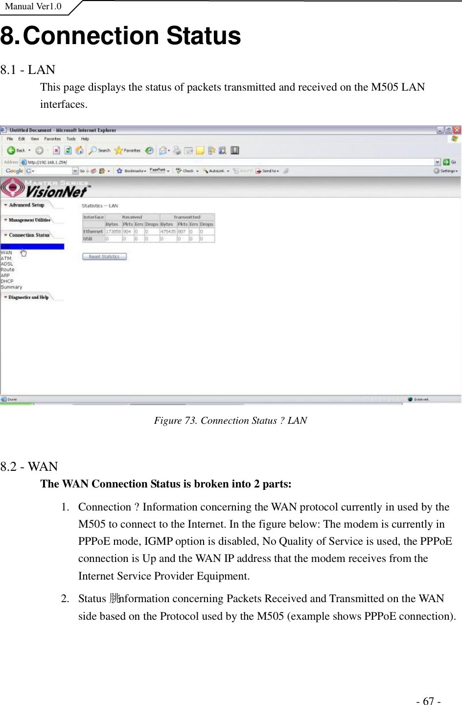  Manual Ver1.0 8. Connection Status 8.1 - LAN This page displays the status of packets transmitted and received on the M505 LAN interfaces. Figure 73. Connection Status ?LAN  8.2 - WAN The WAN Connection Status is broken into 2 parts: 1.Connection ?Information concerning the WAN protocol currently in used by the M505 to connect to the Internet. In the figure below: The modem is currently in PPPoE mode, IGMP option is disabled, No Quality of Service is used, the PPPoE connection is Up and the WAN IP address that the modem receives from the Internet Service Provider Equipment.  2.Status 朓nformation concerning Packets Received and Transmitted on the WAN side based on the Protocol used by the M505 (example shows PPPoE connection).                                                                      - 67 - 