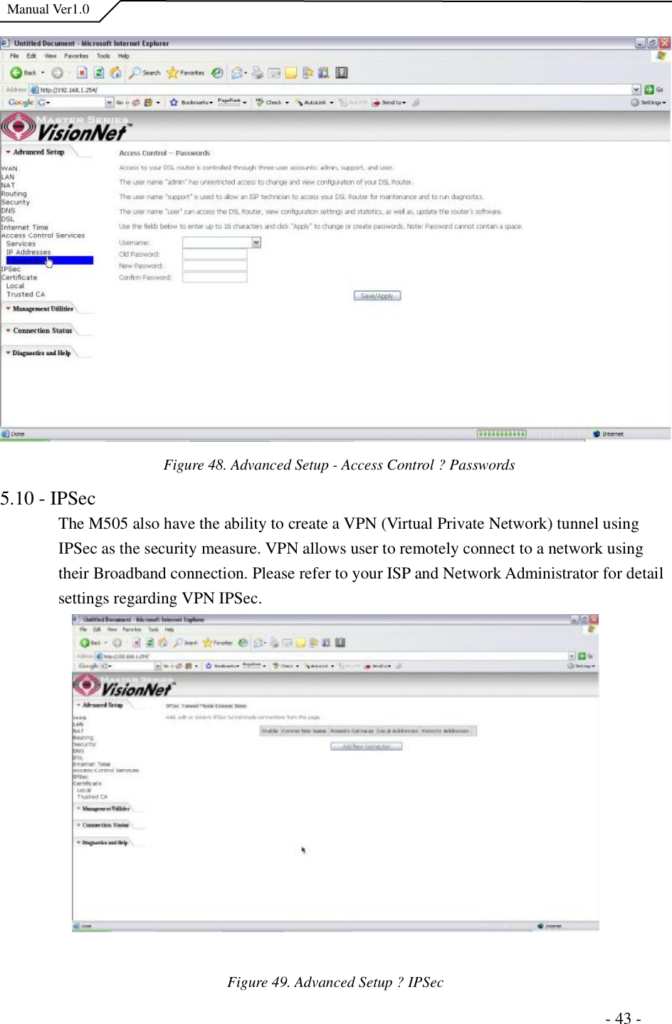  Manual Ver1.0  Figure 48. Advanced Setup - Access Control ?Passwords 5.10 - IPSec The M505 also have the ability to create a VPN (Virtual Private Network) tunnel using IPSec as the security measure. VPN allows user to remotely connect to a network using their Broadband connection. Please refer to your ISP and Network Administrator for detail settings regarding VPN IPSec.  Figure 49. Advanced Setup ?IPSec                                                                      - 43 - 
