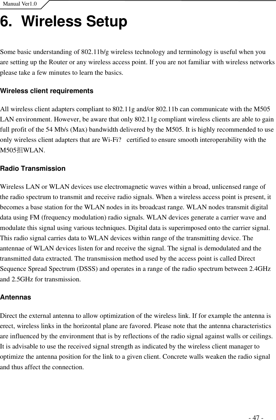  Manual Ver1.0 6.  Wireless Setup Some basic understanding of 802.11b/g wireless technology and terminology is useful when you are setting up the Router or any wireless access point. If you are not familiar with wireless networks please take a few minutes to learn the basics.  Wireless client requirements All wireless client adapters compliant to 802.11g and/or 802.11b can communicate with the M505 LAN environment. However, be aware that only 802.11g compliant wireless clients are able to gain full profit of the 54 Mb/s (Max) bandwidth delivered by the M505. It is highly recommended to use only wireless client adapters that are Wi-Fi?certified to ensure smooth interoperability with the M505抯 WLAN.  Radio Transmission Wireless LAN or WLAN devices use electromagnetic waves within a broad, unlicensed range of the radio spectrum to transmit and receive radio signals. When a wireless access point is present, it becomes a base station for the WLAN nodes in its broadcast range. WLAN nodes transmit digital data using FM (frequency modulation) radio signals. WLAN devices generate a carrier wave and modulate this signal using various techniques. Digital data is superimposed onto the carrier signal. This radio signal carries data to WLAN devices within range of the transmitting device. The antennae of WLAN devices listen for and receive the signal. The signal is demodulated and the transmitted data extracted. The transmission method used by the access point is called Direct Sequence Spread Spectrum (DSSS) and operates in a range of the radio spectrum between 2.4GHz and 2.5GHz for transmission.  AntennasDirect the external antenna to allow optimization of the wireless link. If for example the antenna is erect, wireless links in the horizontal plane are favored. Please note that the antenna characteristics are influenced by the environment that is by reflections of the radio signal against walls or ceilings. It is advisable to use the received signal strength as indicated by the wireless client manager to optimize the antenna position for the link to a given client. Concrete walls weaken the radio signal and thus affect the connection.                                                                       - 47 - 