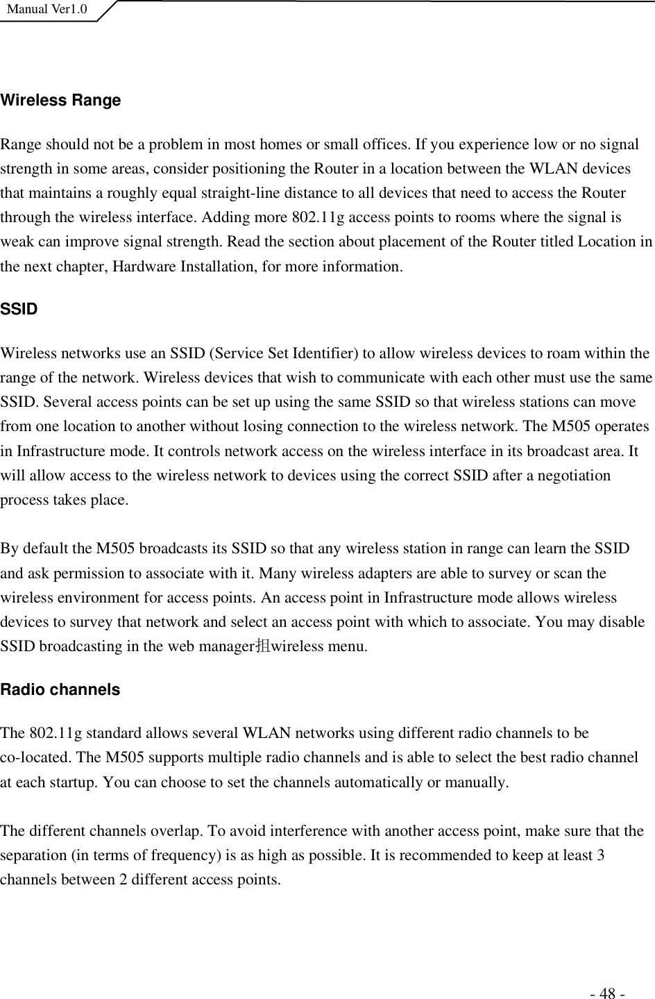  Manual Ver1.0 Wireless Range Range should not be a problem in most homes or small offices. If you experience low or no signal strength in some areas, consider positioning the Router in a location between the WLAN devices that maintains a roughly equal straight-line distance to all devices that need to access the Router through the wireless interface. Adding more 802.11g access points to rooms where the signal is weak can improve signal strength. Read the section about placement of the Router titled Location in the next chapter, Hardware Installation, for more information.  SSIDWireless networks use an SSID (Service Set Identifier) to allow wireless devices to roam within the range of the network. Wireless devices that wish to communicate with each other must use the same SSID. Several access points can be set up using the same SSID so that wireless stations can move from one location to another without losing connection to the wireless network. The M505 operates in Infrastructure mode. It controls network access on the wireless interface in its broadcast area. It will allow access to the wireless network to devices using the correct SSID after a negotiation process takes place.  By default the M505 broadcasts its SSID so that any wireless station in range can learn the SSID and ask permission to associate with it. Many wireless adapters are able to survey or scan the wireless environment for access points. An access point in Infrastructure mode allows wireless devices to survey that network and select an access point with which to associate. You may disable SSID broadcasting in the web manager抯 wireless menu.  Radio channels The 802.11g standard allows several WLAN networks using different radio channels to be co-located. The M505 supports multiple radio channels and is able to select the best radio channel at each startup. You can choose to set the channels automatically or manually.  The different channels overlap. To avoid interference with another access point, make sure that the separation (in terms of frequency) is as high as possible. It is recommended to keep at least 3 channels between 2 different access points.                                                                       - 48 - 