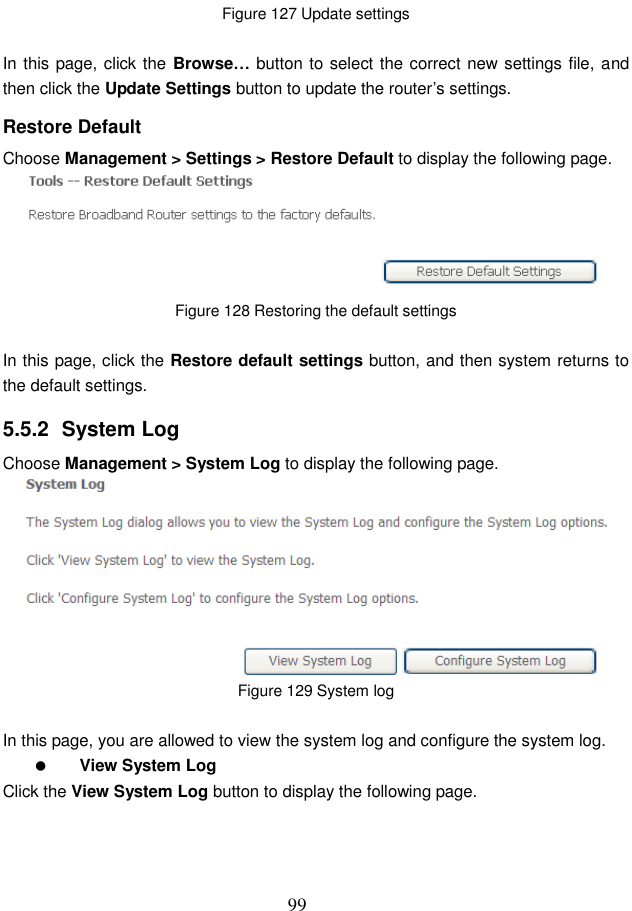  99 Figure 127 Update settings  In this page, click the  Browse… button to select the correct new settings file, and then click the Update Settings button to update the router’s settings. Restore Default Choose Management &gt; Settings &gt; Restore Default to display the following page.  Figure 128 Restoring the default settings  In this page, click the Restore default settings button, and then system returns to the default settings. 5.5.2  System Log Choose Management &gt; System Log to display the following page.    Figure 129 System log  In this page, you are allowed to view the system log and configure the system log.  View System Log Click the View System Log button to display the following page. 