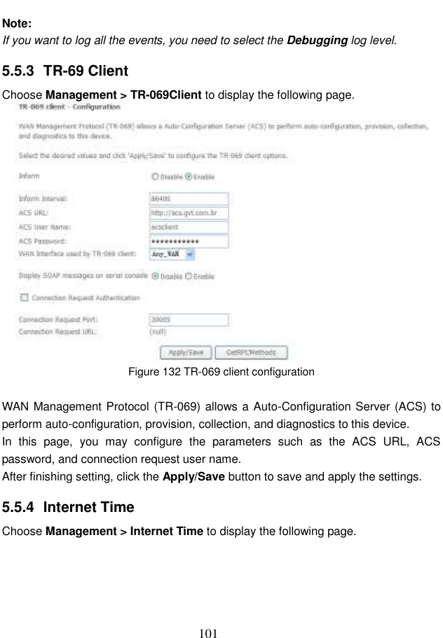  101  Note: If you want to log all the events, you need to select the Debugging log level. 5.5.3  TR-69 Client Choose Management &gt; TR-069Client to display the following page.    Figure 132 TR-069 client configuration  WAN Management Protocol (TR-069) allows a Auto-Configuration Server (ACS) to perform auto-configuration, provision, collection, and diagnostics to this device. In  this  page,  you  may  configure  the  parameters  such  as  the  ACS  URL,  ACS password, and connection request user name. After finishing setting, click the Apply/Save button to save and apply the settings. 5.5.4  Internet Time Choose Management &gt; Internet Time to display the following page.   