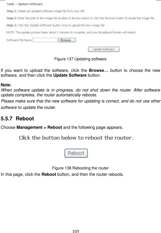  105  Figure 137 Updating software  If  you want to upload the software, click the Browse…  button to  choose the  new software, and then click the Update Software button.  Note: When software update is  in progress,  do not shut down the router. After  software update completes, the router automatically reboots. Please make sure that the new software for updating is correct, and do not use other software to update the router. 5.5.7  Reboot Choose Management &gt; Reboot and the following page appears.    Figure 138 Rebooting the router In this page, click the Reboot button, and then the router reboots.  