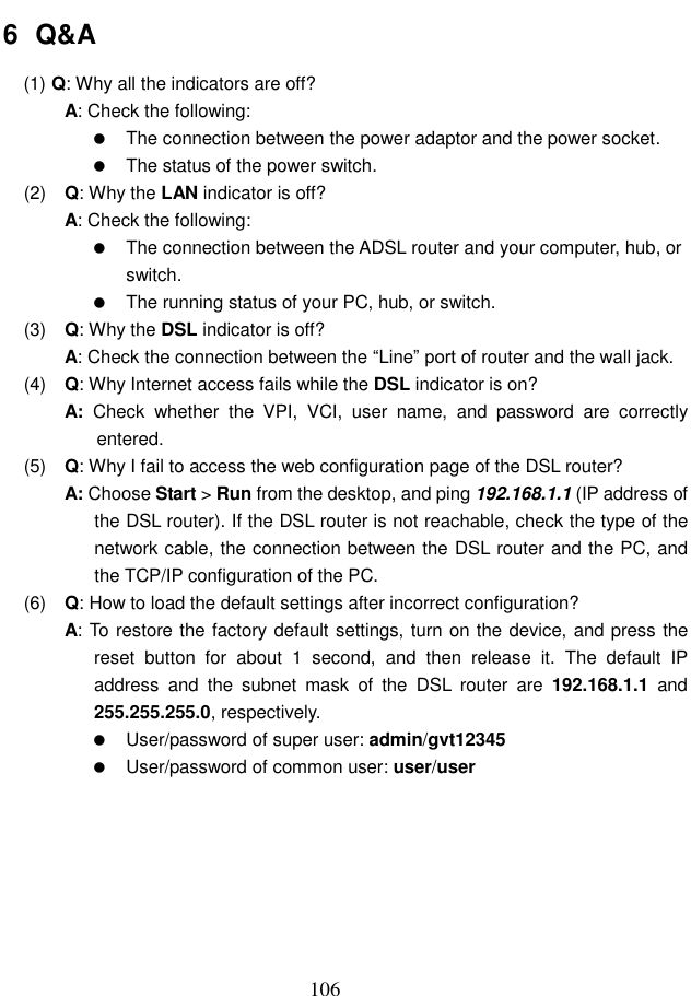  106 6  Q&amp;A (1)  Q: Why all the indicators are off? A: Check the following:   The connection between the power adaptor and the power socket.   The status of the power switch. (2)  Q: Why the LAN indicator is off? A: Check the following:   The connection between the ADSL router and your computer, hub, or switch.   The running status of your PC, hub, or switch. (3)  Q: Why the DSL indicator is off? A: Check the connection between the “Line” port of router and the wall jack. (4)  Q: Why Internet access fails while the DSL indicator is on? A:  Check  whether  the  VPI,  VCI,  user  name,  and  password  are  correctly entered. (5)  Q: Why I fail to access the web configuration page of the DSL router? A: Choose Start &gt; Run from the desktop, and ping 192.168.1.1 (IP address of the DSL router). If the DSL router is not reachable, check the type of the network cable, the connection between the DSL router and the PC, and the TCP/IP configuration of the PC. (6)  Q: How to load the default settings after incorrect configuration? A: To restore the factory default settings, turn on the device, and press the reset  button  for  about  1  second,  and  then  release  it.  The  default  IP address  and  the  subnet  mask  of  the  DSL  router  are 192.168.1.1  and 255.255.255.0, respectively.     User/password of super user: admin/gvt12345   User/password of common user: user/user        