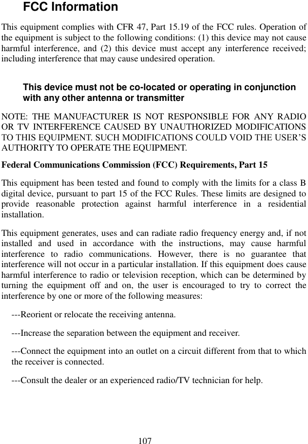  107 FCC Information   This equipment complies with CFR 47, Part 15.19 of the FCC rules. Operation of the equipment is subject to the following conditions: (1) this device may not cause harmful  interference,  and  (2)  this  device  must  accept  any  interference  received; including interference that may cause undesired operation. This device must not be co-located or operating in conjunction with any other antenna or transmitter NOTE:  THE  MANUFACTURER  IS  NOT  RESPONSIBLE  FOR  ANY  RADIO OR TV INTERFERENCE CAUSED BY  UNAUTHORIZED MODIFICATIONS TO THIS EQUIPMENT. SUCH MODIFICATIONS COULD VOID THE USER’S AUTHORITY TO OPERATE THE EQUIPMENT. Federal Communications Commission (FCC) Requirements, Part 15   This equipment has been tested and found to comply with the limits for a class B digital device, pursuant to part 15 of the FCC Rules. These limits are designed to provide  reasonable  protection  against  harmful  interference  in  a  residential installation. This equipment generates, uses and can radiate radio frequency energy and, if not installed  and  used  in  accordance  with  the  instructions,  may  cause  harmful interference  to  radio  communications.  However,  there  is  no  guarantee  that interference will not occur in a particular installation. If this equipment does cause harmful interference to radio or television reception, which can be determined by turning  the  equipment  off  and  on,  the  user  is  encouraged  to  try  to  correct  the interference by one or more of the following measures: ---Reorient or relocate the receiving antenna. ---Increase the separation between the equipment and receiver. ---Connect the equipment into an outlet on a circuit different from that to which the receiver is connected. ---Consult the dealer or an experienced radio/TV technician for help.   