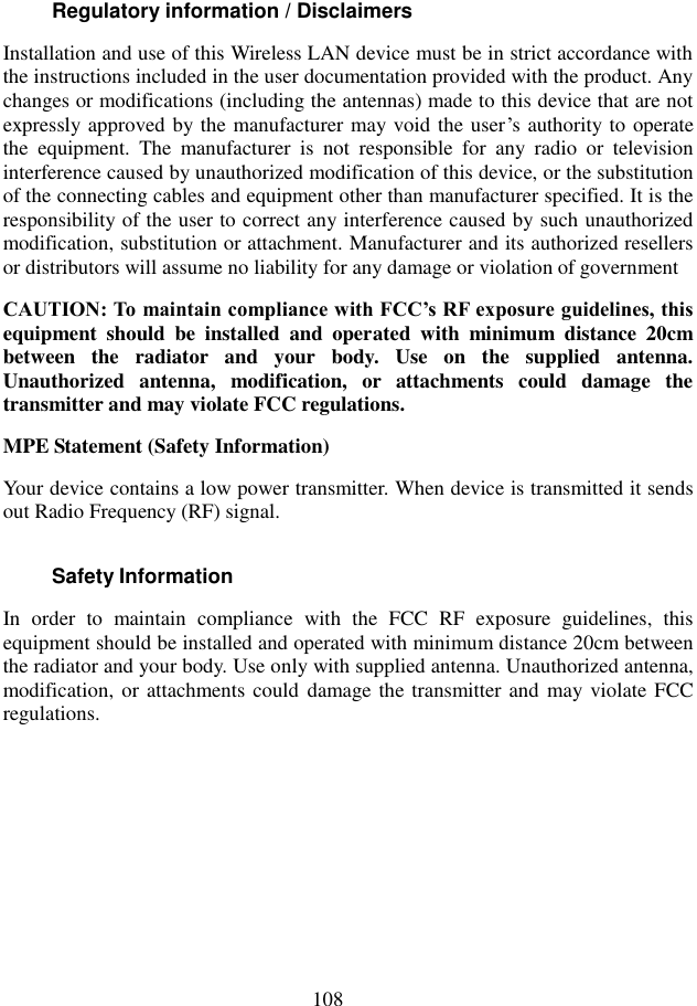  108 Regulatory information / Disclaimers Installation and use of this Wireless LAN device must be in strict accordance with the instructions included in the user documentation provided with the product. Any changes or modifications (including the antennas) made to this device that are not expressly approved by the manufacturer may void the user’s authority to operate the  equipment.  The  manufacturer  is  not  responsible  for  any  radio  or  television interference caused by unauthorized modification of this device, or the substitution of the connecting cables and equipment other than manufacturer specified. It is the responsibility of the user to correct any interference caused by such unauthorized modification, substitution or attachment. Manufacturer and its authorized resellers or distributors will assume no liability for any damage or violation of government CAUTION: To maintain compliance with FCC’s RF exposure guidelines, this equipment  should  be  installed  and  operated  with  minimum  distance  20cm between  the  radiator  and  your  body.  Use  on  the  supplied  antenna. Unauthorized  antenna,  modification,  or  attachments  could  damage  the transmitter and may violate FCC regulations. MPE Statement (Safety Information) Your device contains a low power transmitter. When device is transmitted it sends out Radio Frequency (RF) signal. Safety Information In  order  to  maintain  compliance  with  the  FCC  RF  exposure  guidelines,  this equipment should be installed and operated with minimum distance 20cm between the radiator and your body. Use only with supplied antenna. Unauthorized antenna, modification, or attachments could damage the transmitter and may violate FCC regulations.         