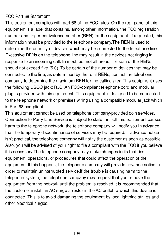  109   FCC Part 68 Statement This equipment complies with part 68 of the FCC rules. On the rear panel of this equipment is a label that contains, among other information, the FCC registration number and ringer equivalence number (REN) for the equipment. If requested, this information must be provided to the telephone company.The REN is used to determine the quantity of devices which may be connected to the telephone line. Excessive RENs on the telephone line may result in the devices not ringing in response to an incoming call. In most, but not all areas, the sum of the RENs should not exceed five (5.0). To be certain of the number of devices that may be connected to the line, as determined by the total RENs, contact the telephone company to determine the maximum REN for the calling area.This equipment uses the following USOC jack: RJC. An FCC-compliant telephone cord and modular plug is provided with this equipment. This equipment is designed to be connected to the telephone network or premises wiring using a compatible modular jack which is Part 68 compliant.   This equipment cannot be used on telephone company-provided coin services. Connection to Party Line Service is subject to state tariffs.If this equipment causes harm to the telephone network, the telephone company will notify you in advance that the temporary discontinuance of services may be required. If advance notice isn&apos;t practical, the telephone company will notify the customer as soon as possible. Also, you will be advised of your right to file a compliant with the FCC if you believe it is necessary.The telephone company may make changes in its facilities, equipment, operations, or procedures that could affect the operation of the equipment. If this happens, the telephone company will provide advance notice in order to maintain uninterrupted service.If the trouble is causing harm to the telephone system, the telephone company may request that you remove the equipment from the network until the problem is resolved.It is recommended that the customer install an AC surge arrestor in the AC outlet to which this device is connected. This is to avoid damaging the equipment by loca lightning strikes and other electrical surges.  