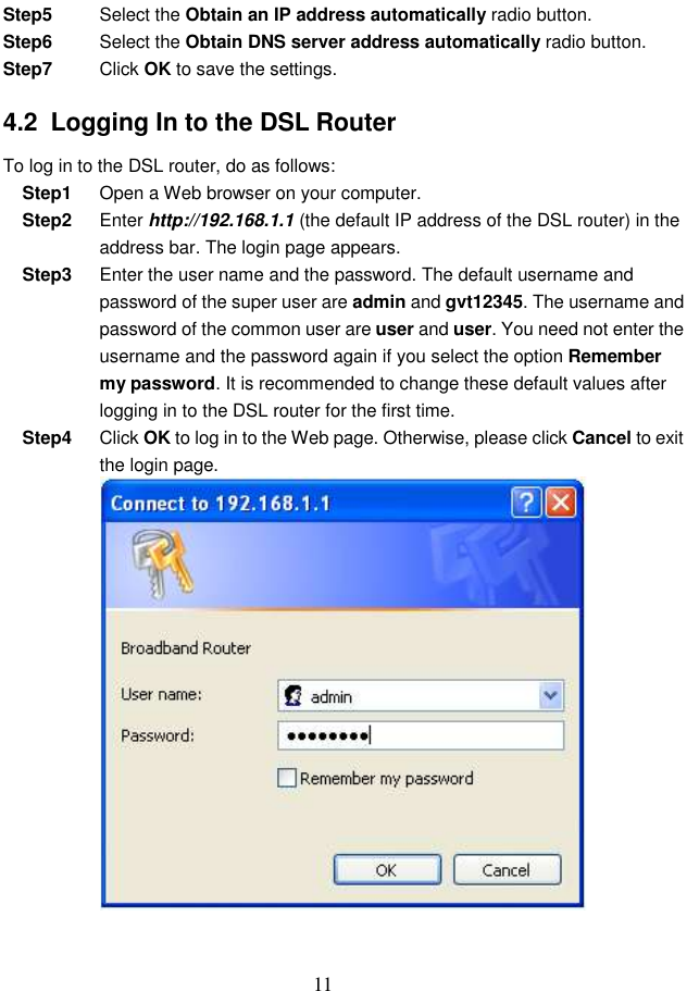  11 Step5  Select the Obtain an IP address automatically radio button. Step6  Select the Obtain DNS server address automatically radio button. Step7  Click OK to save the settings. 4.2  Logging In to the DSL Router To log in to the DSL router, do as follows: Step1  Open a Web browser on your computer. Step2  Enter http://192.168.1.1 (the default IP address of the DSL router) in the address bar. The login page appears. Step3  Enter the user name and the password. The default username and password of the super user are admin and gvt12345. The username and password of the common user are user and user. You need not enter the username and the password again if you select the option Remember my password. It is recommended to change these default values after logging in to the DSL router for the first time. Step4  Click OK to log in to the Web page. Otherwise, please click Cancel to exit the login page.  