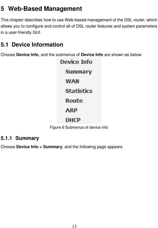  13 5  Web-Based Management This chapter describes how to use Web-based management of the DSL router, which allows you to configure and control all of DSL router features and system parameters in a user-friendly GUI.   5.1  Device Information Choose Device Info, and the submenus of Device Info are shown as below:  Figure 6 Submenus of device info   5.1.1  Summary Choose Device Info &gt; Summary, and the following page appears. 