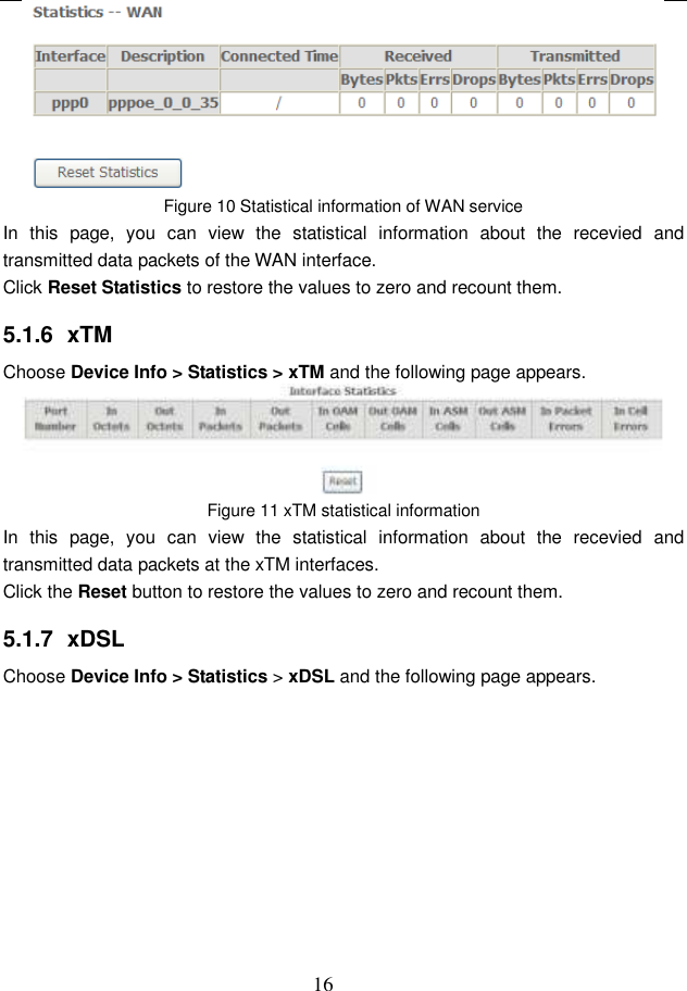  16  Figure 10 Statistical information of WAN service In  this  page,  you  can  view  the  statistical  information  about  the  recevied  and transmitted data packets of the WAN interface.   Click Reset Statistics to restore the values to zero and recount them. 5.1.6  xTM Choose Device Info &gt; Statistics &gt; xTM and the following page appears.  Figure 11 xTM statistical information In  this  page,  you  can  view  the  statistical  information  about  the  recevied  and transmitted data packets at the xTM interfaces.   Click the Reset button to restore the values to zero and recount them. 5.1.7  xDSL Choose Device Info &gt; Statistics &gt; xDSL and the following page appears. 