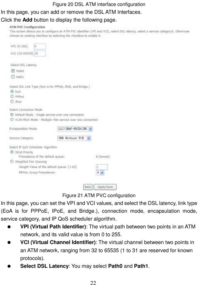  22 Figure 20 DSL ATM interface configuration In this page, you can add or remove the DSL ATM Interfaces. Click the Add button to display the following page.  Figure 21 ATM PVC configuration In this page, you can set the VPI and VCI values, and select the DSL latency, link type (EoA  is  for  PPPoE,  IPoE,  and  Bridge.),  connection  mode,  encapsulation  mode, service category, and IP QoS scheduler algorithm.    VPI (Virtual Path Identifier): The virtual path between two points in an ATM network, and its valid value is from 0 to 255.  VCI (Virtual Channel Identifier): The virtual channel between two points in an ATM network, ranging from 32 to 65535 (1 to 31 are reserved for known protocols).  Select DSL Latency: You may select Path0 and Path1. 