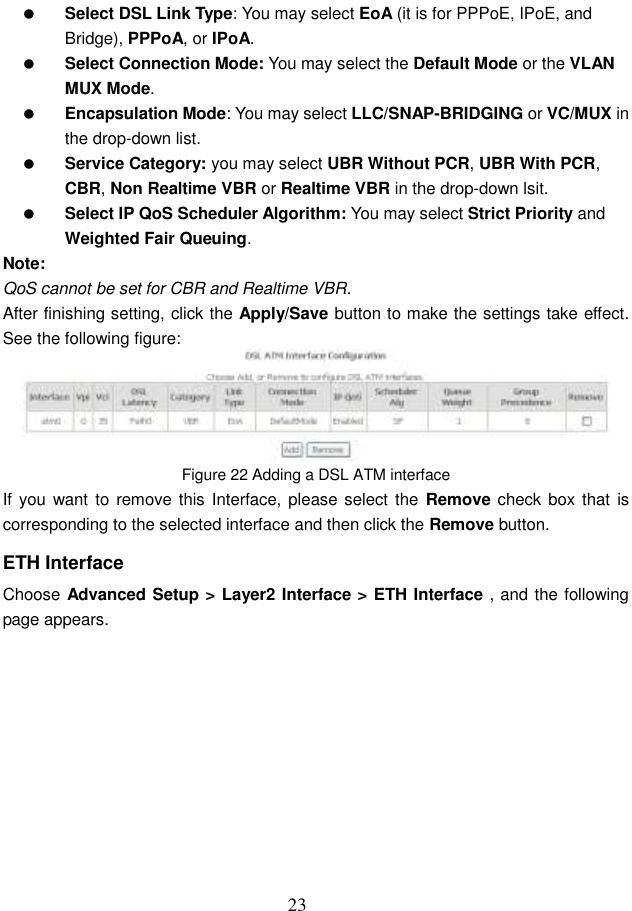  23  Select DSL Link Type: You may select EoA (it is for PPPoE, IPoE, and Bridge), PPPoA, or IPoA.  Select Connection Mode: You may select the Default Mode or the VLAN MUX Mode.  Encapsulation Mode: You may select LLC/SNAP-BRIDGING or VC/MUX in the drop-down list.  Service Category: you may select UBR Without PCR, UBR With PCR, CBR, Non Realtime VBR or Realtime VBR in the drop-down lsit.  Select IP QoS Scheduler Algorithm: You may select Strict Priority and Weighted Fair Queuing. Note: QoS cannot be set for CBR and Realtime VBR. After finishing setting, click the Apply/Save button to make the settings take effect. See the following figure:  Figure 22 Adding a DSL ATM interface If you want to  remove this  Interface, please select  the  Remove check box that  is corresponding to the selected interface and then click the Remove button. ETH Interface Choose Advanced Setup &gt; Layer2 Interface &gt; ETH Interface , and the following page appears. 