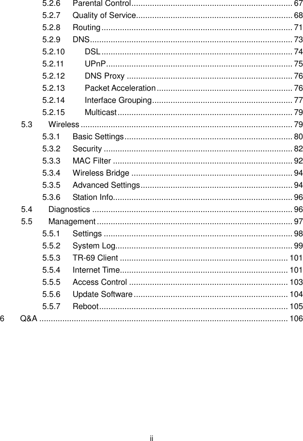  ii 5.2.6 Parental Control ...................................................................... 67 5.2.7 Quality of Service .................................................................... 68 5.2.8 Routing ................................................................................... 71 5.2.9 DNS ........................................................................................ 73 5.2.10 DSL ................................................................................... 74 5.2.11 UPnP ................................................................................. 75 5.2.12 DNS Proxy ........................................................................ 76 5.2.13 Packet Acceleration ........................................................... 76 5.2.14 Interface Grouping ............................................................. 77 5.2.15 Multicast ............................................................................ 79 5.3 Wireless ............................................................................................ 79 5.3.1 Basic Settings ......................................................................... 80 5.3.2 Security .................................................................................. 82 5.3.3 MAC Filter .............................................................................. 92 5.3.4 Wireless Bridge ...................................................................... 94 5.3.5 Advanced Settings .................................................................. 94 5.3.6 Station Info.............................................................................. 96 5.4 Diagnostics ....................................................................................... 96 5.5 Management ..................................................................................... 97 5.5.1 Settings .................................................................................. 98 5.5.2 System Log............................................................................. 99 5.5.3 TR-69 Client ......................................................................... 101 5.5.4 Internet Time ......................................................................... 101 5.5.5 Access Control ..................................................................... 103 5.5.6 Update Software ................................................................... 104 5.5.7 Reboot .................................................................................. 105 6 Q&amp;A ............................................................................................................ 106  