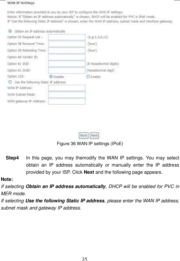  35  Figure 36 WAN IP settings (IPoE)  Step4  In this  page, you may themodify the WAN IP settings. You may select obtain  an  IP  address  automatically  or  manually  enter  the  IP  address provided by your ISP. Click Next and the following page appears. Note: If selecting Obtain an IP address automatically, DHCP will be enabled for PVC in MER mode.   If selecting Use the following Static IP address, please enter the WAN IP address, subnet mask and gateway IP address. 