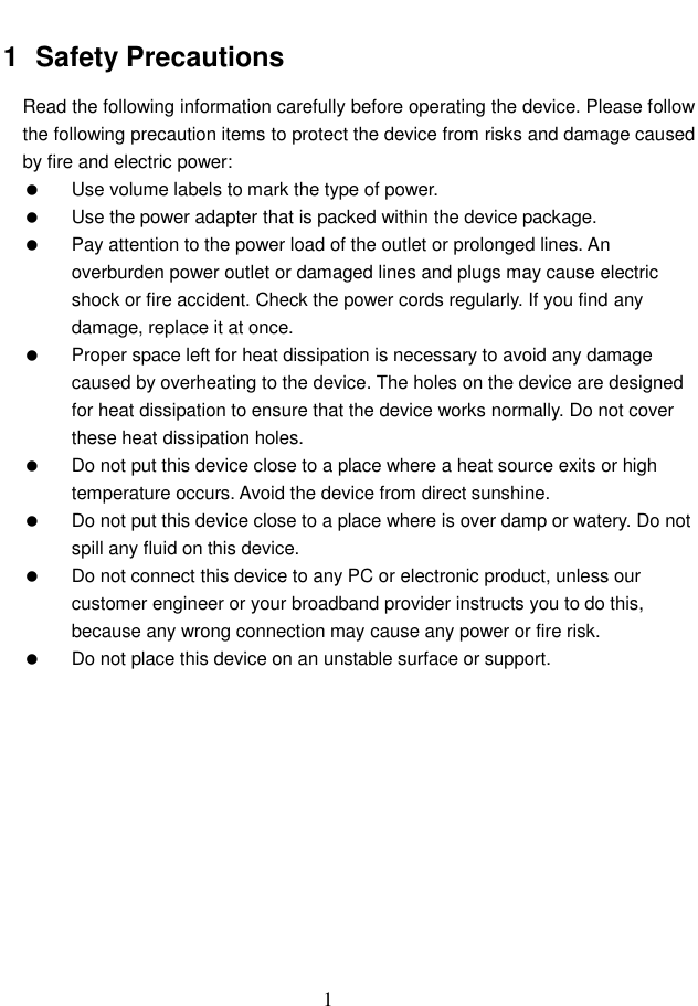  1 1  Safety Precautions Read the following information carefully before operating the device. Please follow the following precaution items to protect the device from risks and damage caused by fire and electric power:   Use volume labels to mark the type of power.   Use the power adapter that is packed within the device package.   Pay attention to the power load of the outlet or prolonged lines. An overburden power outlet or damaged lines and plugs may cause electric shock or fire accident. Check the power cords regularly. If you find any damage, replace it at once.   Proper space left for heat dissipation is necessary to avoid any damage caused by overheating to the device. The holes on the device are designed for heat dissipation to ensure that the device works normally. Do not cover these heat dissipation holes.   Do not put this device close to a place where a heat source exits or high temperature occurs. Avoid the device from direct sunshine.   Do not put this device close to a place where is over damp or watery. Do not spill any fluid on this device.   Do not connect this device to any PC or electronic product, unless our customer engineer or your broadband provider instructs you to do this, because any wrong connection may cause any power or fire risk.   Do not place this device on an unstable surface or support.   