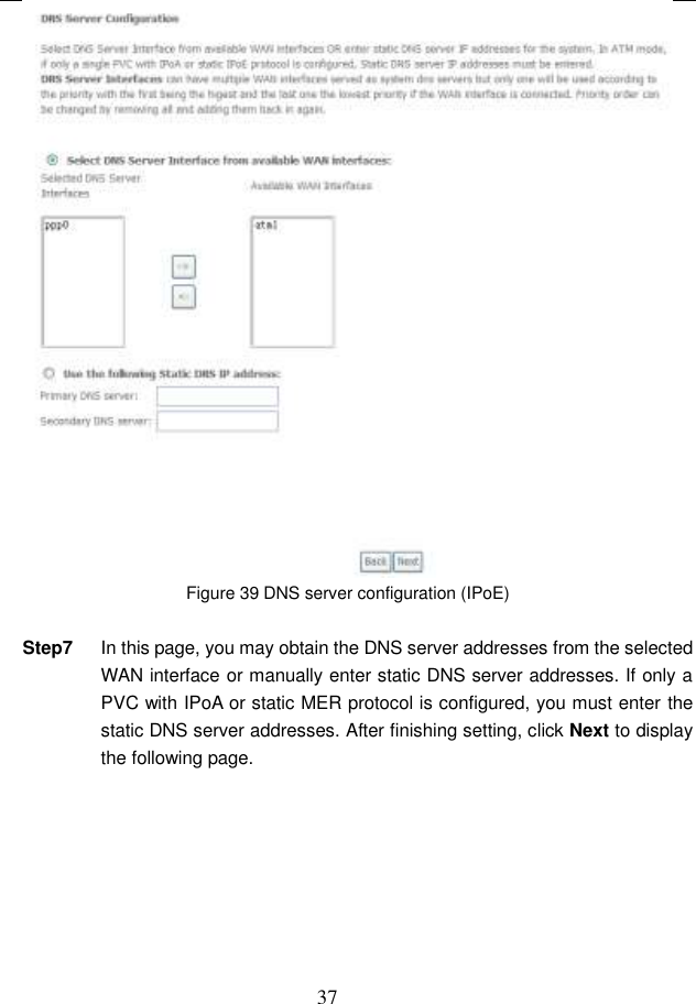  37  Figure 39 DNS server configuration (IPoE)  Step7  In this page, you may obtain the DNS server addresses from the selected WAN interface or manually enter static DNS server addresses. If only a PVC with IPoA or static MER protocol is configured, you must enter the static DNS server addresses. After finishing setting, click Next to display the following page. 