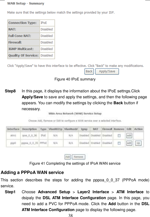  38  Figure 40 IPoE summary  Step8  In this page, it displays the information about the IPoE settngs.Click Apply/Save to save and apply the settings, and then the following page appears. You can modify the settings by clicking the Back button if necessary.  Figure 41 Completing the settings of IPoA WAN service Adding a PPPoA WAN service This  section  describes  the  steps  for  adding  the  pppoa_0_0_37  (PPPoA  mode) service. Step1  Choose  Advanced  Setup &gt;  Layer2  Interface  &gt;  ATM  Interface  to dsipaly the DSL ATM Interface Configuration page. In this page, you need to add a PVC for PPPoA mode. Click the Add button in the DSL ATM Interface Configuration page to display the following page. 