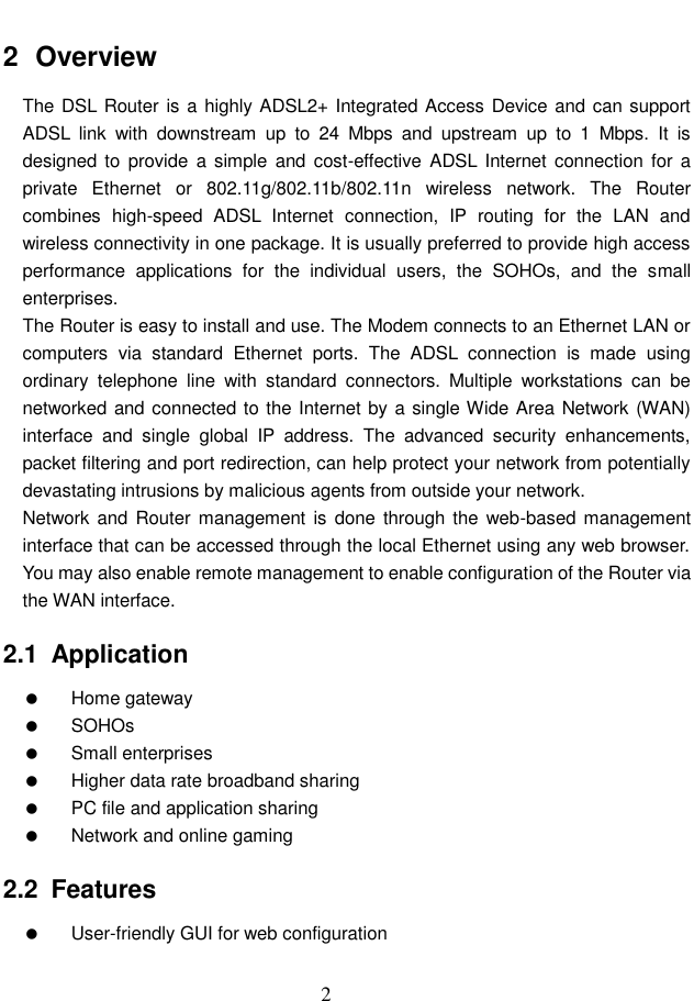  2 2  Overview The DSL Router is a highly ADSL2+ Integrated Access Device and can support ADSL  link  with  downstream  up  to  24  Mbps  and  upstream  up  to  1  Mbps.  It  is designed to  provide  a simple  and cost-effective ADSL  Internet connection  for a private  Ethernet  or  802.11g/802.11b/802.11n  wireless  network.  The  Router combines  high-speed  ADSL  Internet  connection,  IP  routing  for  the  LAN  and wireless connectivity in one package. It is usually preferred to provide high access performance  applications  for  the  individual  users,  the  SOHOs,  and  the  small enterprises. The Router is easy to install and use. The Modem connects to an Ethernet LAN or computers  via  standard  Ethernet  ports.  The  ADSL  connection  is  made  using ordinary  telephone  line  with  standard  connectors.  Multiple  workstations  can  be networked and connected to the Internet by a single Wide Area Network (WAN) interface  and  single  global  IP  address.  The  advanced  security  enhancements, packet filtering and port redirection, can help protect your network from potentially devastating intrusions by malicious agents from outside your network. Network  and Router management is done  through the web-based management interface that can be accessed through the local Ethernet using any web browser. You may also enable remote management to enable configuration of the Router via the WAN interface. 2.1  Application   Home gateway   SOHOs   Small enterprises   Higher data rate broadband sharing   PC file and application sharing   Network and online gaming 2.2  Features   User-friendly GUI for web configuration 