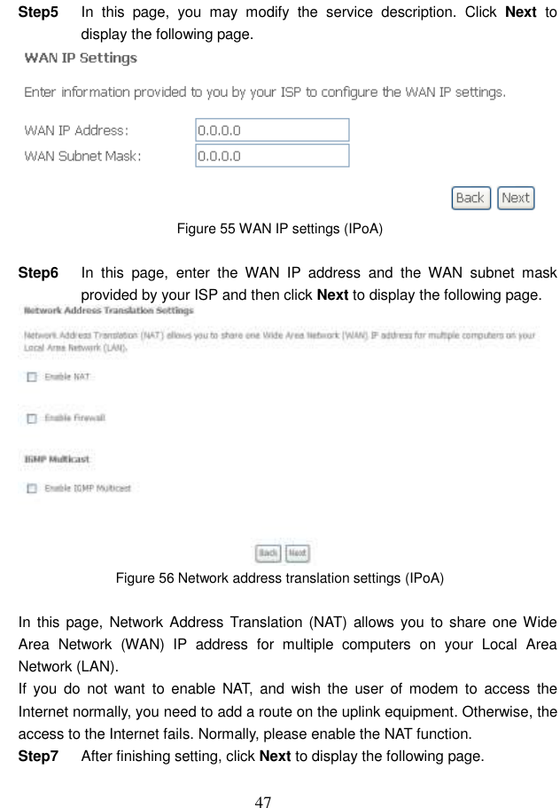  47 Step5  In  this  page,  you  may  modify  the  service  description.  Click  Next  to display the following page.  Figure 55 WAN IP settings (IPoA)  Step6  In  this  page,  enter  the  WAN  IP  address  and  the  WAN  subnet  mask provided by your ISP and then click Next to display the following page.  Figure 56 Network address translation settings (IPoA)  In  this page, Network Address Translation  (NAT) allows you  to share one Wide Area  Network  (WAN)  IP  address  for  multiple  computers  on  your  Local  Area Network (LAN). If  you  do  not  want  to  enable  NAT,  and  wish  the  user  of  modem to  access  the Internet normally, you need to add a route on the uplink equipment. Otherwise, the access to the Internet fails. Normally, please enable the NAT function. Step7  After finishing setting, click Next to display the following page. 