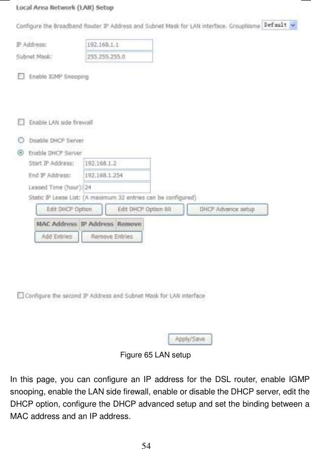  54  Figure 65 LAN setup  In this page, you can configure an IP address for the  DSL  router, enable IGMP snooping, enable the LAN side firewall, enable or disable the DHCP server, edit the DHCP option, configure the DHCP advanced setup and set the binding between a MAC address and an IP address. 