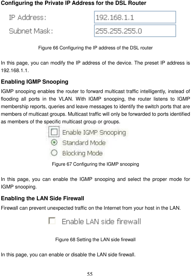  55 Configuring the Private IP Address for the DSL Router  Figure 66 Configuring the IP address of the DSL router  In this page, you can modify the IP address of the device. The preset IP address is 192.168.1.1. Enabling IGMP Snooping IGMP snooping enables the router to forward multicast traffic intelligently, instead of flooding  all  ports  in  the  VLAN.  With  IGMP  snooping,  the  router  listens  to  IGMP membership reports, queries and leave messages to identify the switch ports that are members of multicast groups. Multicast traffic will only be forwarded to ports identified as members of the specific multicast group or groups.  Figure 67 Configuring the IGMP snooping  In  this  page,  you can enable the  IGMP snooping  and select the  proper mode  for IGMP snooping. Enabling the LAN Side Firewall Firewall can prevent unexpected traffic on the Internet from your host in the LAN.  Figure 68 Setting the LAN side firewall  In this page, you can enable or disable the LAN side firewall. 