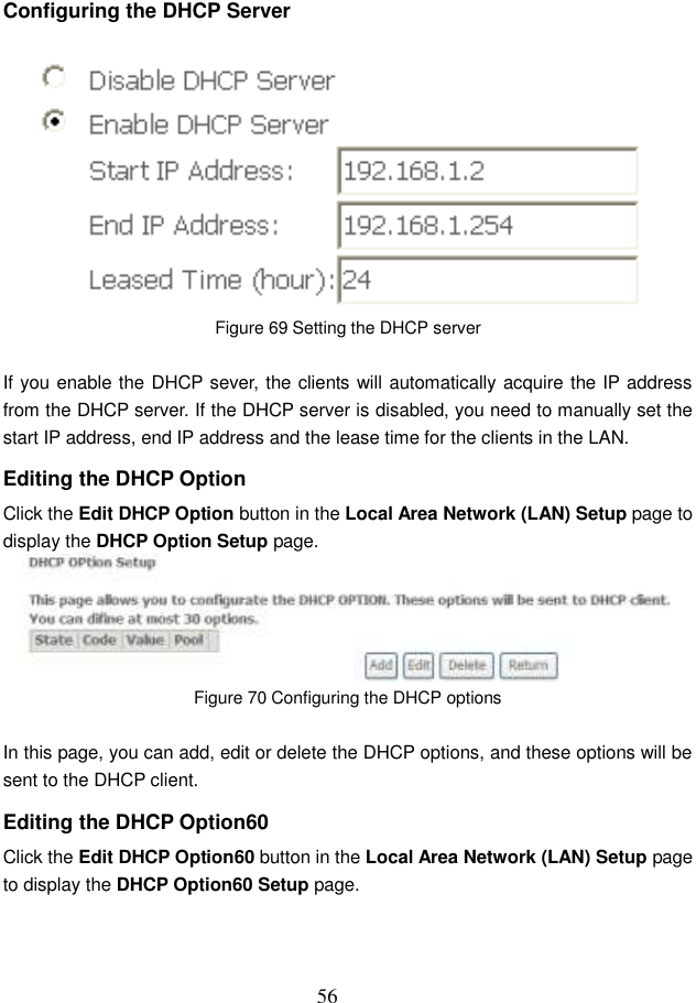  56 Configuring the DHCP Server  Figure 69 Setting the DHCP server  If you enable the DHCP sever, the clients will automatically acquire the IP address from the DHCP server. If the DHCP server is disabled, you need to manually set the start IP address, end IP address and the lease time for the clients in the LAN. Editing the DHCP Option Click the Edit DHCP Option button in the Local Area Network (LAN) Setup page to display the DHCP Option Setup page.    Figure 70 Configuring the DHCP options  In this page, you can add, edit or delete the DHCP options, and these options will be sent to the DHCP client. Editing the DHCP Option60 Click the Edit DHCP Option60 button in the Local Area Network (LAN) Setup page to display the DHCP Option60 Setup page. 