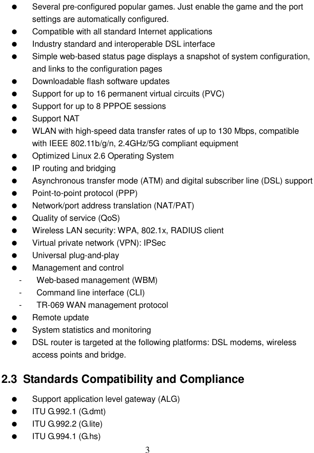  3   Several pre-configured popular games. Just enable the game and the port settings are automatically configured.   Compatible with all standard Internet applications   Industry standard and interoperable DSL interface   Simple web-based status page displays a snapshot of system configuration, and links to the configuration pages   Downloadable flash software updates   Support for up to 16 permanent virtual circuits (PVC)   Support for up to 8 PPPOE sessions   Support NAT   WLAN with high-speed data transfer rates of up to 130 Mbps, compatible with IEEE 802.11b/g/n, 2.4GHz/5G compliant equipment   Optimized Linux 2.6 Operating System  IP routing and bridging   Asynchronous transfer mode (ATM) and digital subscriber line (DSL) support   Point-to-point protocol (PPP)   Network/port address translation (NAT/PAT)   Quality of service (QoS)   Wireless LAN security: WPA, 802.1x, RADIUS client   Virtual private network (VPN): IPSec   Universal plug-and-play   Management and control -  Web-based management (WBM) -  Command line interface (CLI) -  TR-069 WAN management protocol   Remote update   System statistics and monitoring   DSL router is targeted at the following platforms: DSL modems, wireless access points and bridge. 2.3  Standards Compatibility and Compliance   Support application level gateway (ALG)   ITU G.992.1 (G.dmt)   ITU G.992.2 (G.lite)   ITU G.994.1 (G.hs) 