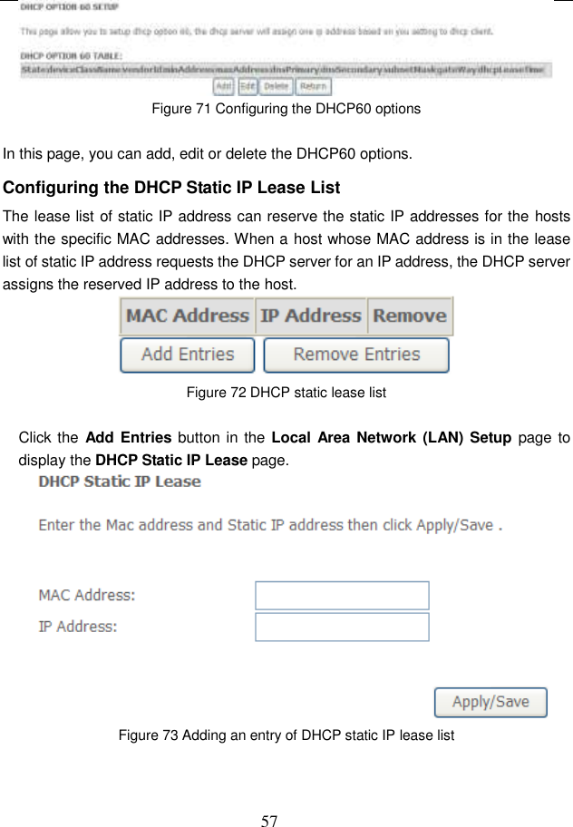  57  Figure 71 Configuring the DHCP60 options  In this page, you can add, edit or delete the DHCP60 options. Configuring the DHCP Static IP Lease List The lease list of static IP address can reserve the static IP addresses for the hosts with the specific MAC addresses. When a host whose MAC address is in the lease list of static IP address requests the DHCP server for an IP address, the DHCP server assigns the reserved IP address to the host.  Figure 72 DHCP static lease list  Click the Add Entries button in the Local Area Network (LAN) Setup page to display the DHCP Static IP Lease page.  Figure 73 Adding an entry of DHCP static IP lease list  