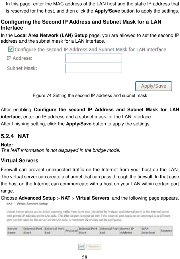  58 In this page, enter the MAC address of the LAN host and the static IP address that is reserved for the host, and then click the Apply/Save button to apply the settings. Configuring the Second IP Address and Subnet Mask for a LAN Interface In the Local Area Network (LAN) Setup page, you are allowed to set the second IP address and the subnet mask for a LAN interface.  Figure 74 Setting the second IP address and subnet mask  After  enabling  Configure  the  second  IP  Address  and  Subnet  Mask  for  LAN interface, enter an IP address and a subnet mask for the LAN interface.   After finishing setting, click the Apply/Save button to apply the settings. 5.2.4  NAT Note: The NAT information is not displayed in the bridge mode. Virtual Servers Firewall can prevent unexpected traffic on the Internet from your host on the LAN. The virtual server can create a channel that can pass through the firewall. In that case, the host on the Internet can communicate with a host on your LAN within certain port range. Choose Advanced Setup &gt; NAT &gt; Virtual Servers, and the following page appears.    