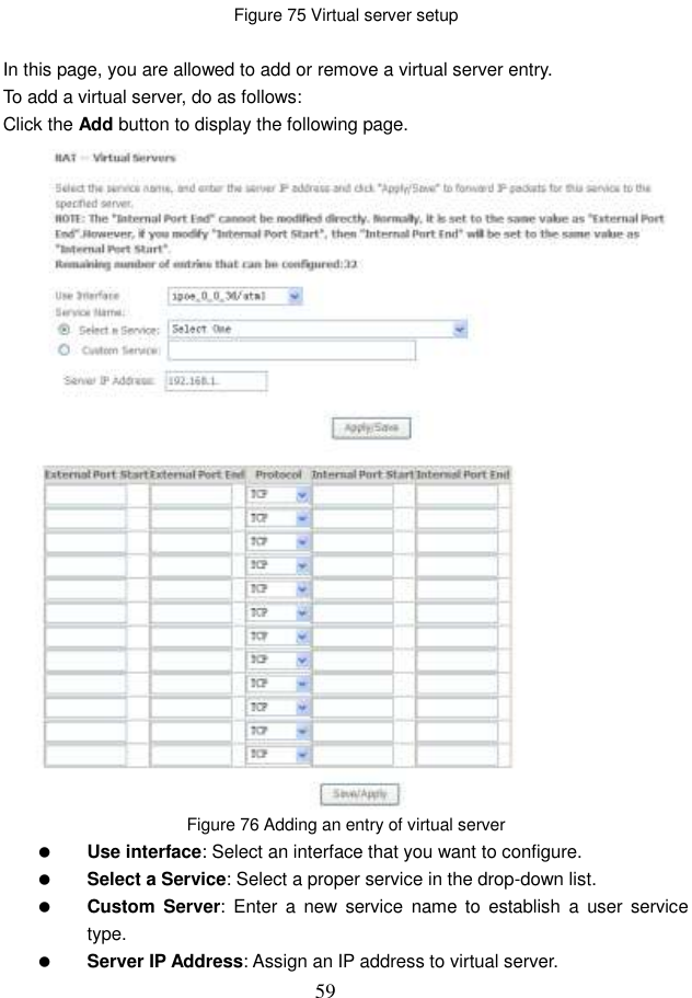  59 Figure 75 Virtual server setup  In this page, you are allowed to add or remove a virtual server entry. To add a virtual server, do as follows: Click the Add button to display the following page.  Figure 76 Adding an entry of virtual server  Use interface: Select an interface that you want to configure.  Select a Service: Select a proper service in the drop-down list.  Custom  Server: Enter  a  new  service  name to  establish  a  user service type.  Server IP Address: Assign an IP address to virtual server. 