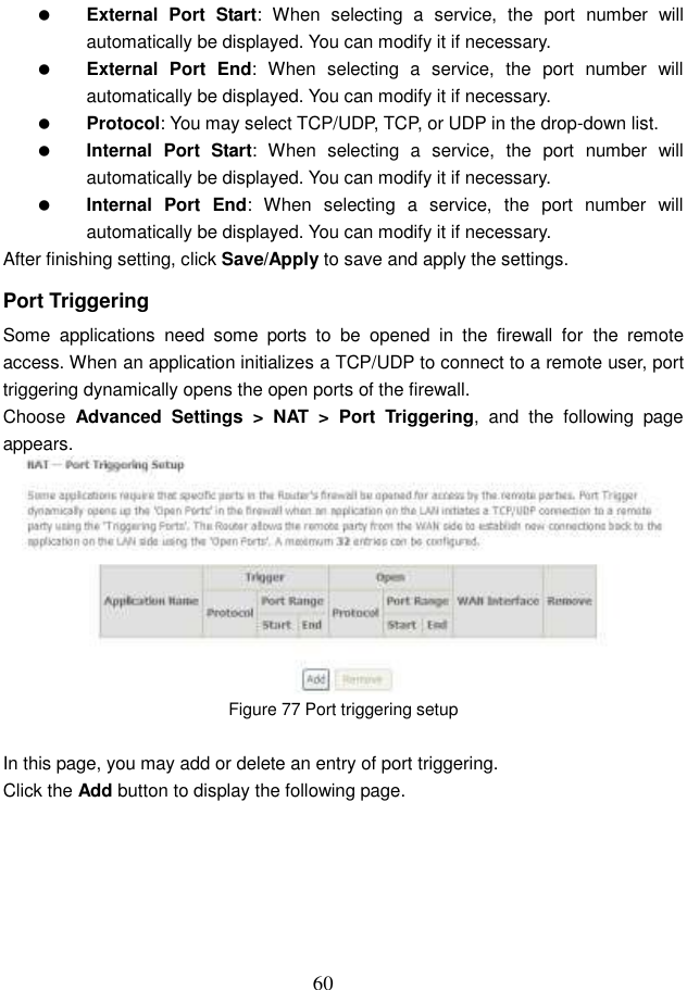  60  External  Port  Start:  When  selecting  a  service,  the  port  number  will automatically be displayed. You can modify it if necessary.  External  Port  End:  When  selecting  a  service,  the  port  number  will automatically be displayed. You can modify it if necessary.  Protocol: You may select TCP/UDP, TCP, or UDP in the drop-down list.  Internal  Port  Start:  When  selecting  a  service,  the  port  number  will automatically be displayed. You can modify it if necessary.  Internal  Port  End:  When  selecting  a  service,  the  port  number  will automatically be displayed. You can modify it if necessary. After finishing setting, click Save/Apply to save and apply the settings. Port Triggering Some  applications  need  some  ports  to  be  opened  in  the  firewall  for  the  remote access. When an application initializes a TCP/UDP to connect to a remote user, port triggering dynamically opens the open ports of the firewall. Choose  Advanced  Settings &gt;  NAT &gt;  Port  Triggering,  and  the  following  page appears.  Figure 77 Port triggering setup  In this page, you may add or delete an entry of port triggering. Click the Add button to display the following page. 