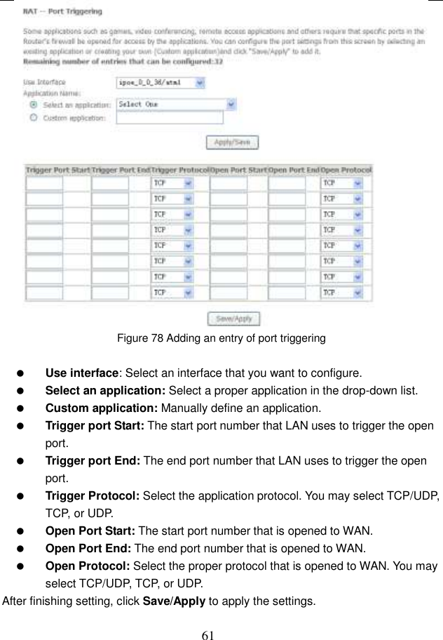  61  Figure 78 Adding an entry of port triggering   Use interface: Select an interface that you want to configure.  Select an application: Select a proper application in the drop-down list.  Custom application: Manually define an application.  Trigger port Start: The start port number that LAN uses to trigger the open port.  Trigger port End: The end port number that LAN uses to trigger the open port.  Trigger Protocol: Select the application protocol. You may select TCP/UDP, TCP, or UDP.  Open Port Start: The start port number that is opened to WAN.    Open Port End: The end port number that is opened to WAN.  Open Protocol: Select the proper protocol that is opened to WAN. You may select TCP/UDP, TCP, or UDP. After finishing setting, click Save/Apply to apply the settings.  