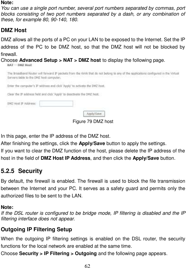  62 Note: You can use a single port number, several port numbers separated by commas, port blocks consisting of two port numbers separated by a dash, or any combination of these, for example 80, 90-140, 180. DMZ Host DMZ allows all the ports of a PC on your LAN to be exposed to the Internet. Set the IP address  of the PC to  be  DMZ host,  so  that the  DMZ  host  will  not  be  blocked by firewall. Choose Advanced Setup &gt; NAT &gt; DMZ host to display the following page.  Figure 79 DMZ host  In this page, enter the IP address of the DMZ host. After finishing the settings, click the Apply/Save button to apply the settings. If you want to clear the DMZ function of the host, please delete the IP address of the host in the field of DMZ Host IP Address, and then click the Apply/Save button. 5.2.5  Security By default, the firewall is enabled. The firewall is used to block the file transmission between the Internet and your PC. It serves as a safety guard and permits only the authorized files to be sent to the LAN.  Note: If the DSL router is configured to be bridge mode, IP filtering is disabled and the IP filtering interface does not appear. Outgoing IP Filtering Setup When  the  outgoing  IP filtering settings  is  enabled  on  the  DSL  router,  the  security functions for the local network are enabled at the same time.   Choose Security &gt; IP Filtering &gt; Outgoing and the following page appears. 