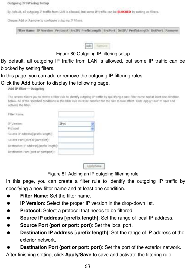  63  Figure 80 Outgoing IP filtering setup By  default,  all outgoing  IP traffic from  LAN  is  allowed,  but  some IP  traffic  can  be blocked by setting filters. In this page, you can add or remove the outgoing IP filtering rules. Click the Add button to display the following page.  Figure 81 Adding an IP outgoing filtering rule In  this  page,  you  can  create  a  filter  rule  to  identify  the  outgoing  IP  traffic  by specifying a new filter name and at least one condition.  Filter Name: Set the filter name.  IP Version: Select the proper IP version in the drop-down list.  Protocol: Select a protocol that needs to be filtered.  Source IP address [/prefix length]: Set the range of local IP address.  Source Port (port or port: port): Set the local port.  Destination IP address [/prefix length]: Set the range of IP address of the exterior network.  Destination Port (port or port: port): Set the port of the exterior network. After finishing setting, click Apply/Save to save and activate the filtering rule. 