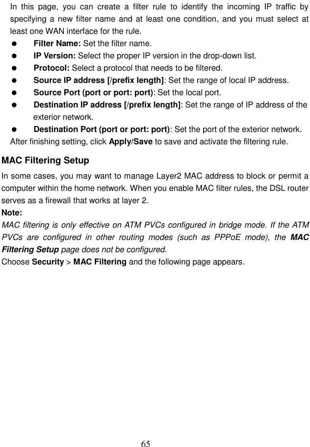  65 In  this  page,  you  can  create  a  filter  rule  to  identify  the  incoming  IP  traffic  by specifying a new filter  name and at least one condition, and  you must select at least one WAN interface for the rule.    Filter Name: Set the filter name.  IP Version: Select the proper IP version in the drop-down list.  Protocol: Select a protocol that needs to be filtered.  Source IP address [/prefix length]: Set the range of local IP address.  Source Port (port or port: port): Set the local port.  Destination IP address [/prefix length]: Set the range of IP address of the exterior network.  Destination Port (port or port: port): Set the port of the exterior network. After finishing setting, click Apply/Save to save and activate the filtering rule. MAC Filtering Setup In some cases, you may want to manage Layer2 MAC address to block or permit a computer within the home network. When you enable MAC filter rules, the DSL router serves as a firewall that works at layer 2. Note: MAC filtering is only effective on ATM PVCs configured in bridge mode. If the ATM PVCs  are  configured  in  other  routing  modes  (such  as  PPPoE  mode),  the  MAC Filtering Setup page does not be configured. Choose Security &gt; MAC Filtering and the following page appears. 