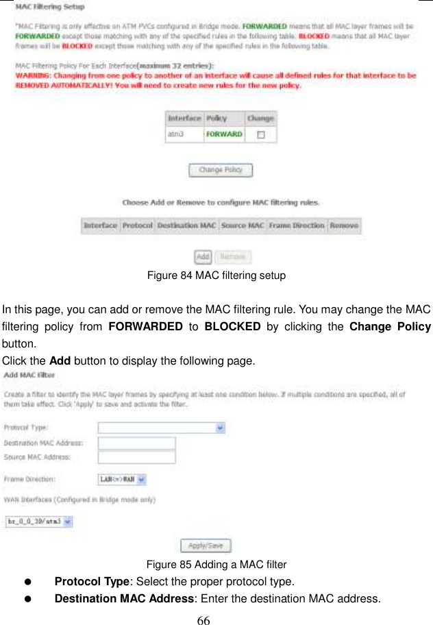  66  Figure 84 MAC filtering setup  In this page, you can add or remove the MAC filtering rule. You may change the MAC filtering  policy  from  FORWARDED  to  BLOCKED  by  clicking  the  Change  Policy button.   Click the Add button to display the following page.  Figure 85 Adding a MAC filter  Protocol Type: Select the proper protocol type.  Destination MAC Address: Enter the destination MAC address. 