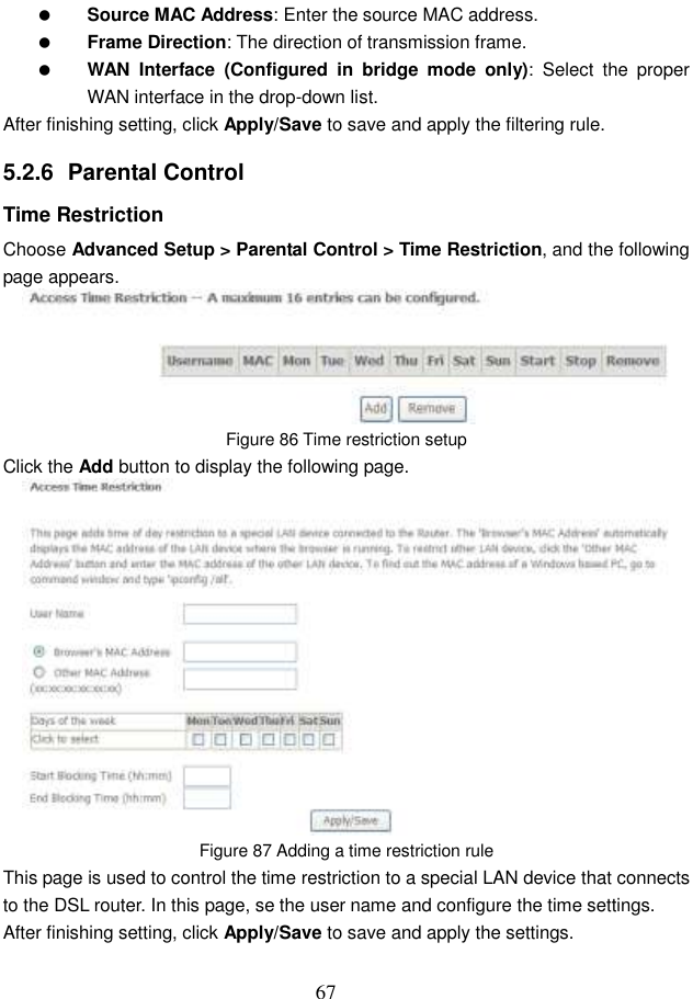  67  Source MAC Address: Enter the source MAC address.  Frame Direction: The direction of transmission frame.  WAN  Interface (Configured  in  bridge  mode  only):  Select  the  proper WAN interface in the drop-down list. After finishing setting, click Apply/Save to save and apply the filtering rule. 5.2.6  Parental Control Time Restriction Choose Advanced Setup &gt; Parental Control &gt; Time Restriction, and the following page appears.  Figure 86 Time restriction setup Click the Add button to display the following page.  Figure 87 Adding a time restriction rule This page is used to control the time restriction to a special LAN device that connects to the DSL router. In this page, se the user name and configure the time settings.   After finishing setting, click Apply/Save to save and apply the settings. 