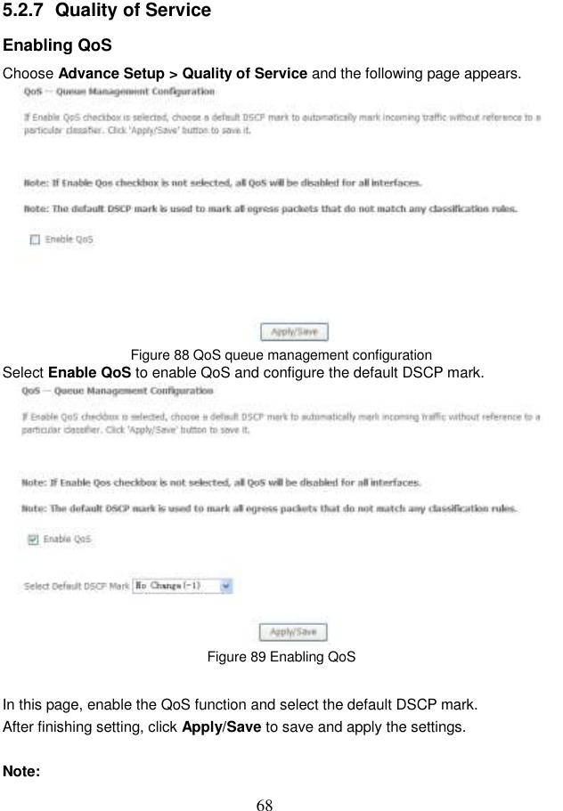  68 5.2.7  Quality of Service Enabling QoS Choose Advance Setup &gt; Quality of Service and the following page appears.  Figure 88 QoS queue management configuration Select Enable QoS to enable QoS and configure the default DSCP mark.  Figure 89 Enabling QoS In this page, enable the QoS function and select the default DSCP mark. After finishing setting, click Apply/Save to save and apply the settings.  Note: 