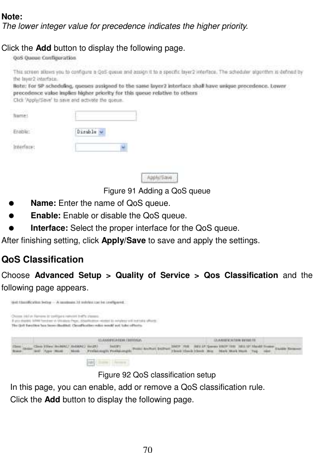  70  Note: The lower integer value for precedence indicates the higher priority.  Click the Add button to display the following page.  Figure 91 Adding a QoS queue  Name: Enter the name of QoS queue.  Enable: Enable or disable the QoS queue.  Interface: Select the proper interface for the QoS queue. After finishing setting, click Apply/Save to save and apply the settings. QoS Classification Choose  Advanced  Setup  &gt;  Quality  of  Service  &gt;  Qos  Classification  and  the following page appears.  Figure 92 QoS classification setup In this page, you can enable, add or remove a QoS classification rule. Click the Add button to display the following page. 