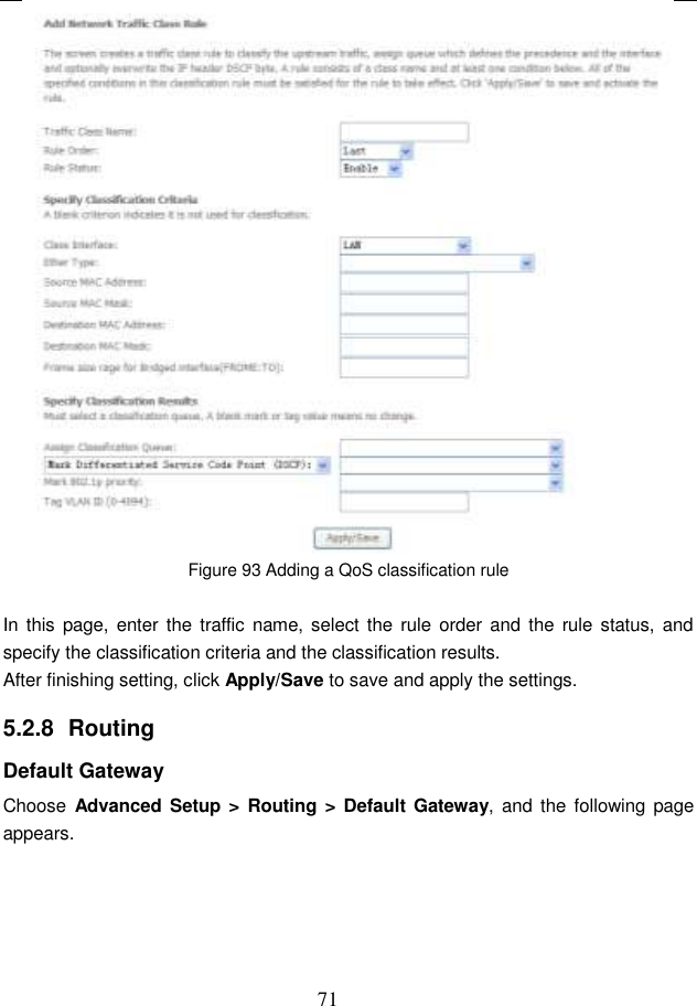 71  Figure 93 Adding a QoS classification rule  In  this page, enter  the traffic name, select the  rule order  and the  rule status,  and specify the classification criteria and the classification results.   After finishing setting, click Apply/Save to save and apply the settings. 5.2.8  Routing Default Gateway Choose  Advanced Setup &gt;  Routing &gt; Default  Gateway, and  the following page appears. 