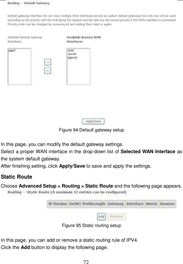  72  Figure 94 Default gateway setup  In this page, you can modify the default gateway settings. Select a proper WAN interface in the drop-down list of Selected WAN Interface as the system default gateway.   After finishing setting, click Apply/Save to save and apply the settings. Static Route Choose Advanced Setup &gt; Routing &gt; Static Route and the following page appears.  Figure 95 Static routing setup  In this page, you can add or remove a static routing rule of IPV4. Click the Add button to display the following page. 