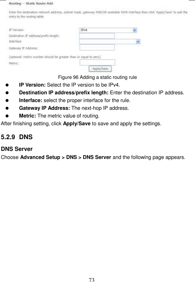  73  Figure 96 Adding a static routing rule  IP Version: Select the IP version to be IPv4.  Destination IP address/prefix length: Enter the destination IP address.  Interface: select the proper interface for the rule.  Gateway IP Address: The next-hop IP address.  Metric: The metric value of routing. After finishing setting, click Apply/Save to save and apply the settings. 5.2.9  DNS DNS Server Choose Advanced Setup &gt; DNS &gt; DNS Server and the following page appears. 