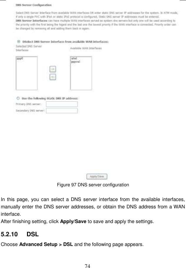  74  Figure 97 DNS server configuration  In  this page, you can select  a DNS server interface from  the available interfaces, manually enter the DNS server addresses, or obtain the DNS address from a WAN interface. After finishing setting, click Apply/Save to save and apply the settings. 5.2.10   DSL Choose Advanced Setup &gt; DSL and the following page appears. 