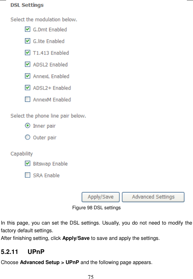  75  Figure 98 DSL settings  In this page, you can set the DSL settings. Usually, you do not need to modify the factory default settings.   After finishing setting, click Apply/Save to save and apply the settings. 5.2.11   UPnP Choose Advanced Setup &gt; UPnP and the following page appears. 