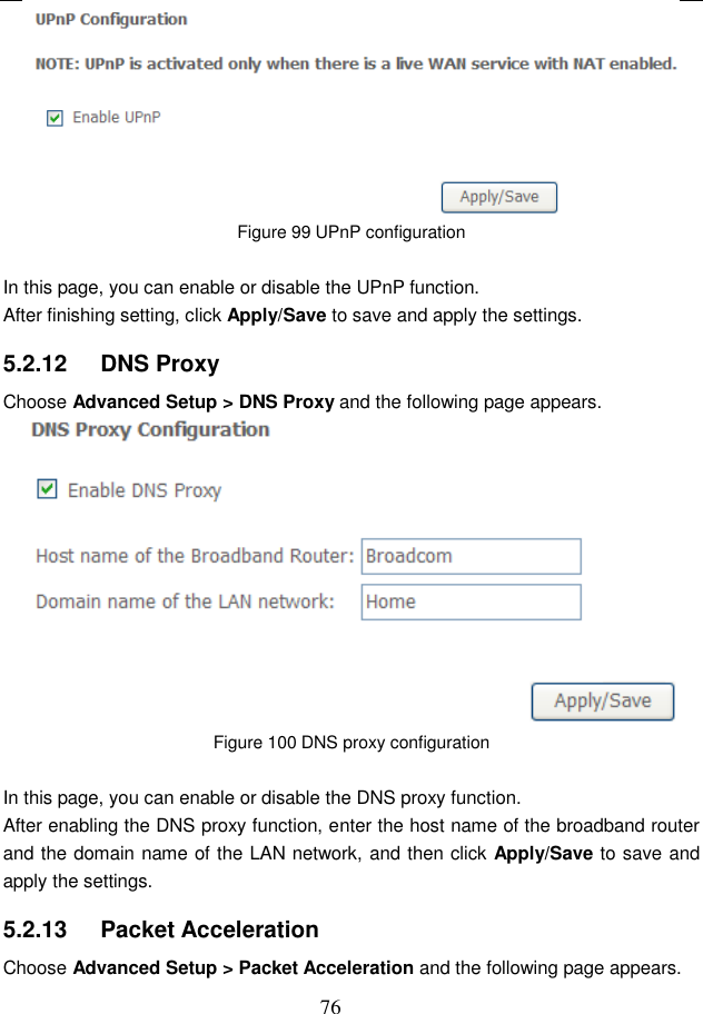  76  Figure 99 UPnP configuration  In this page, you can enable or disable the UPnP function. After finishing setting, click Apply/Save to save and apply the settings. 5.2.12   DNS Proxy Choose Advanced Setup &gt; DNS Proxy and the following page appears.  Figure 100 DNS proxy configuration  In this page, you can enable or disable the DNS proxy function. After enabling the DNS proxy function, enter the host name of the broadband router and the domain name of the LAN network, and then click Apply/Save to save and apply the settings. 5.2.13   Packet Acceleration Choose Advanced Setup &gt; Packet Acceleration and the following page appears. 